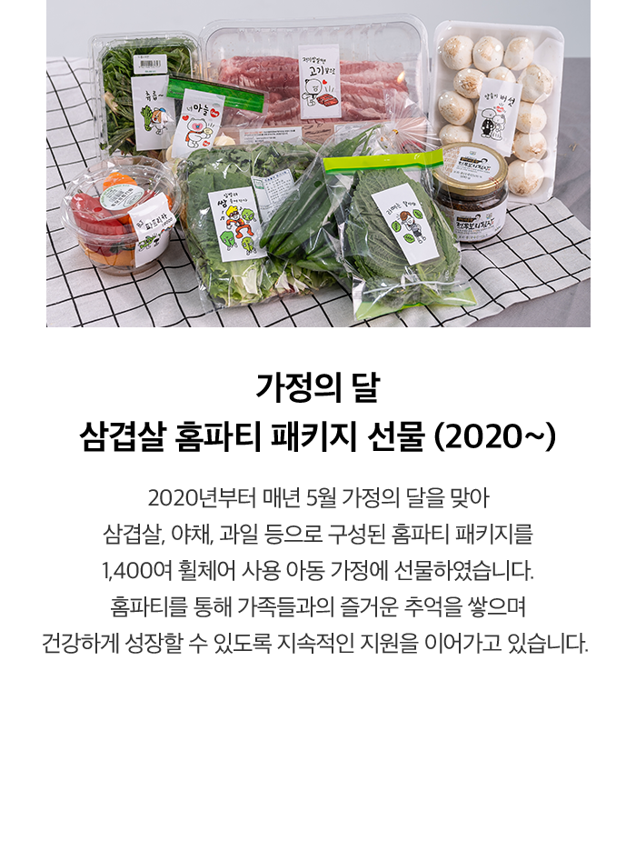 가정의 달 삼겹살 홈파티 패키지 선물 (2020~) 2020년부터 매년 5월 가정의 달을 맞아 삼겹살, 야채, 과일 등으로 구성된 홈파티 패키지를 1,400여 휠체어 사용 아동 가정에 선물하였습니다. 홈파티를 통해 가족들과의 즐거운 추억을 쌓으며 건강하게 성장할 수 있도록 지속적인 지원을 이어가고 있습니다.